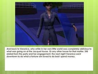And back to Veronica, who while in her own little world was completely oblivious to
what was going on at the Jacquet house. Or any other house for that matter. Still
elated from the party and her engagement, the next night Veronica went
downtown to do what a fortune sim loved to do best: spend money.
 