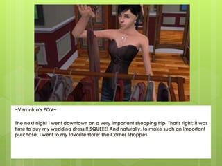 ~Veronica's POV~
The next night I went downtown on a very important shopping trip. That's right; it was
time to buy my wedding dress!!! SQUEEE! And naturally, to make such an important
purchase, I went to my favorite store: The Corner Shoppes.
 