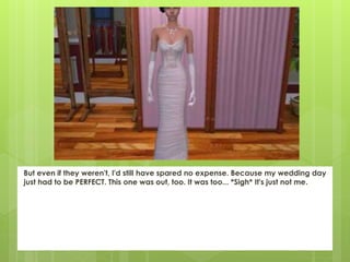 But even if they weren't, I'd still have spared no expense. Because my wedding day
just had to be PERFECT. This one was out, too. It was too... *Sigh* It's just not me.
 