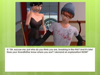 V: "Uh, excuse me; just who do you think you are, breaking in like this? And it's late!
Does your Grandfather know where you are? I demand an explanation! NOW!"
 