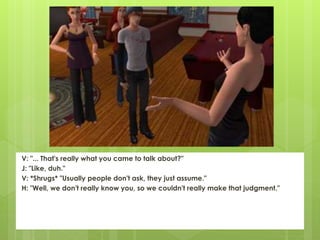 V: "... That's really what you came to talk about?"
J: "Like, duh."
V: *Shrugs* "Usually people don't ask, they just assume."
H: "Well, we don't really know you, so we couldn't really make that judgment."
 