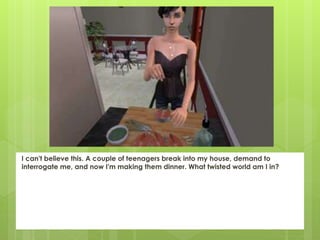 I can't believe this. A couple of teenagers break into my house, demand to
interrogate me, and now I'm making them dinner. What twisted world am I in?
 