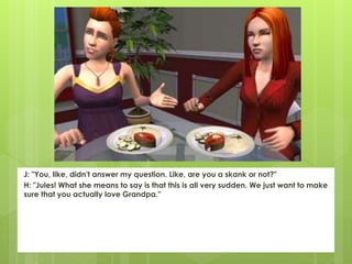 J: "You, like, didn't answer my question. Like, are you a skank or not?"
H: "Jules! What she means to say is that this is all very sudden. We just want to make
sure that you actually love Grandpa."
 