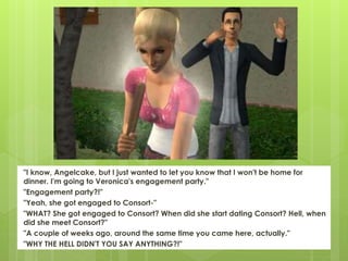 "I know, Angelcake, but I just wanted to let you know that I won't be home for
dinner. I'm going to Veronica's engagement party."
"Engagement party?!"
"Yeah, she got engaged to Consort-"
"WHAT? She got engaged to Consort? When did she start dating Consort? Hell, when
did she meet Consort?"
"A couple of weeks ago, around the same time you came here, actually."
"WHY THE HELL DIDN'T YOU SAY ANYTHING?!"
 