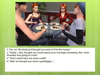 T: "Um, no. We kinda just thought you were in it for the money."
J: "Totally. I, like, thought you would spend your marriage wondering, like, when
Grandpa was going to croak."
V: "That's awful! Give me some credit!"
H: "Well, we thought you were a golddigger..."
 