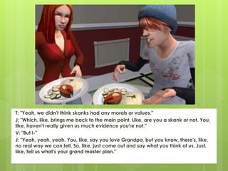T: "Yeah, we didn't think skanks had any morals or values."
J: "Which, like, brings me back to the main point. Like, are you a skank or not. You,
like, haven't really given us much evidence you're not."
V: "But I-"
J: "Yeah, yeah, yeah. You, like, say you love Grandpa, but you know, there's, like,
no real way we can tell. So, like, just come out and say what you think of us. Just,
like, tell us what's your grand master plan."
 