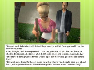 "Humph, well, I didn't exactly think it important, now that I'm supposed to be the
love of your life!"
Crap. I forgot. *Takes Deep Breath* "You are, you are. It's just that, uh, I was so
shocked because... Because, uh, I didn't even know she was seeing anybody."
"She started dating Consort three weeks ago, but they were good friends before
that."
"Oh, well, err... Good for her... I mean now that I have you, I could care less about
her. I just hope she's found the same happiness that we have." *Mental Gag*
 