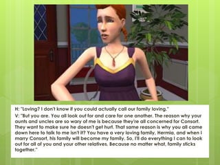 H: "Loving? I don't know if you could actually call our family loving."
V: "But you are. You all look out for and care for one another. The reason why your
aunts and uncles are so wary of me is because they're all concerned for Consort.
They want to make sure he doesn't get hurt. That same reason is why you all came
down here to talk to me isn't it? You have a very loving family, Hermia, and when I
marry Consort, his family will become my family. So, I'll do everything I can to look
out for all of you and your other relatives. Because no matter what, family sticks
together."
 