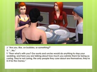 J: "Are you, like, on bubbles, or something?"
V: "...No."
T: "Then what's with you? Our aunts and uncles would do anything to stop your
wedding, and here you are talking about how much you admire them for being so
caring. They're not caring, the only people they care about are themselves; they're
in it for the money."
 