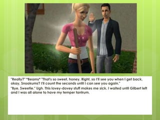 "Really?" *Beams* "That's so sweet, honey. Right, so I'll see you when I get back,
okay, Snookums? I'll count the seconds until I can see you again."
"Bye, Sweetie." Ugh. This lovey-dovey stuff makes me sick. I waited until Gilbert left
and I was all alone to have my temper tantrum.
 
