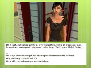 Still though. As I walked out the door for the last time, I felt a bit of sadness, even
though I was moving on to bigger and better things. Well, I guess this is it. So long...
...
Oh, Crap, Veronica I forgot! You need a placeholder for all the pictures!
Way to ruin my dramatic exit, KB.
Oh, shut it. Just get someone to move in here.
 