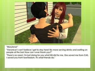 "Marylena!"
"Veronica! I can't believe I get to stay here! No more serving drinks and waiting on
people at the bar! How can I ever thank you?"
"There's no need. I'm just doing for you what KB did for me. She saved me from CAS,
I saved you from towniedom. It's what friends do."
 