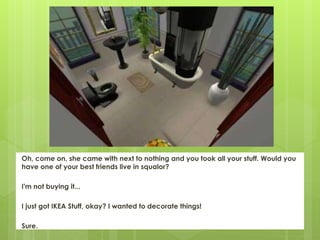 Oh, come on, she came with next to nothing and you took all your stuff. Would you
have one of your best friends live in squalor?
I'm not buying it...
I just got IKEA Stuff, okay? I wanted to decorate things!
Sure.
 