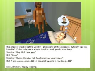 This chapter was brought to you by—okay none of these people. But don't you just
love Uni? It's the only place where streakers stalk you in your sleep.
Streaker: "Hey, Hal, I see you!"
Hal: *Snore*
Streaker: "Dump, Kendra, Hal. You know you want meee!"
Hal: "I am so awesome... ZZZ ...I can pick up girls in my sleep... ZZZ"
Later, simmers. Happy reading.
 