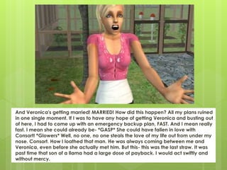 And Veronica's getting married! MARRIED! How did this happen? All my plans ruined
in one single moment. If I was to have any hope of getting Veronica and busting out
of here, I had to come up with an emergency backup plan, FAST. And I mean really
fast. I mean she could already be- *GASP* She could have fallen in love with
Consort! *Glowers* Well, no one, no one steals the love of my life out from under my
nose. Consort. How I loathed that man. He was always coming between me and
Veronica, even before she actually met him. But this- this was the last straw. It was
past time that son of a llama had a large dose of payback. I would act swiftly and
without mercy.
 