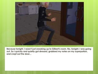Because tonight, I wasn't just sneaking up to Gilbert's room. No, tonight, I was going
out. So I quickly and quietly got dressed, grabbed my notes on my superpotion,
and crept out the door...
 