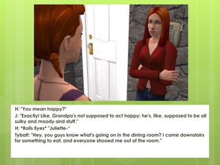 H: "You mean happy?"
J: "Exactly! Like, Grandpa's not supposed to act happy; he's, like, supposed to be all
sulky and moody and stuff."
H: *Rolls Eyes* "Juliette-“
Tybalt: "Hey, you guys know what's going on in the dining room? I came downstairs
for something to eat, and everyone shooed me out of the room."
 