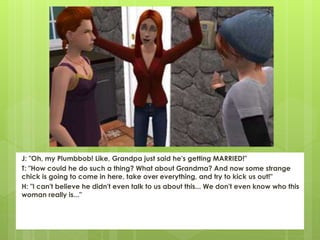 J: "Oh, my Plumbbob! Like, Grandpa just said he's getting MARRIED!"
T: "How could he do such a thing? What about Grandma? And now some strange
chick is going to come in here, take over everything, and try to kick us out!"
H: "I can't believe he didn't even talk to us about this... We don't even know who this
woman really is..."
 