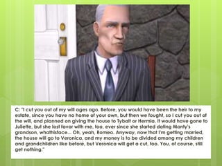 C: "I cut you out of my will ages ago. Before, you would have been the heir to my
estate, since you have no home of your own, but then we fought, so I cut you out of
the will, and planned on giving the house to Tybalt or Hermia. It would have gone to
Juliette, but she lost favor with me, too, ever since she started dating Monty's
grandson, whathisface... Oh, yeah, Romeo. Anyway, now that I'm getting married,
the house will go to Veronica, and my money is to be divided among my children
and grandchildren like before, but Veronica will get a cut, too. You, of course, still
get nothing."
 