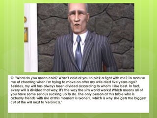 C: "What do you mean cold? Wasn't cold of you to pick a fight with me? To accuse
me of cheating when I'm trying to move on after my wife died five years ago?
Besides, my will has always been divided according to whom I like best. In fact,
every will is divided that way; it's the way the sim world works! Which means all of
you have some serious sucking up to do. The only person at this table who is
actually friends with me at this moment is Goneril, which is why she gets the biggest
cut of the will next to Veronica."
 