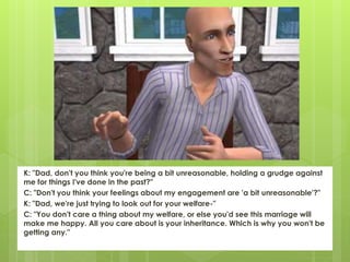 K: "Dad, don't you think you're being a bit unreasonable, holding a grudge against
me for things I've done in the past?"
C: "Don't you think your feelings about my engagement are 'a bit unreasonable'?"
K: "Dad, we're just trying to look out for your welfare-"
C: "You don't care a thing about my welfare, or else you'd see this marriage will
make me happy. All you care about is your inheritance. Which is why you won't be
getting any."
 