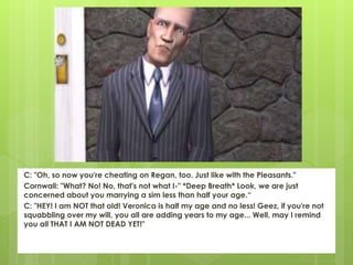 C: "Oh, so now you're cheating on Regan, too. Just like with the Pleasants."
Cornwall: "What? No! No, that's not what I-" *Deep Breath* Look, we are just
concerned about you marrying a sim less than half your age.“
C: "HEY! I am NOT that old! Veronica is half my age and no less! Geez, if you're not
squabbling over my will, you all are adding years to my age... Well, may I remind
you all THAT I AM NOT DEAD YET!"
 