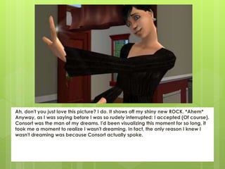 Ah, don't you just love this picture? I do. It shows off my shiny new ROCK. *Ahem*
Anyway, as I was saying before I was so rudely interrupted: I accepted (Of course).
Consort was the man of my dreams. I'd been visualizing this moment for so long, it
took me a moment to realize I wasn't dreaming. In fact, the only reason I knew I
wasn't dreaming was because Consort actually spoke.
 