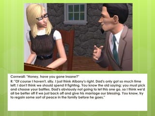Cornwall: "Honey, have you gone insane?"
R: "Of course I haven't, silly. I just think Albany's right. Dad's only got so much time
left; I don't think we should spend it fighting. You know the old saying: you must pick
and choose your battles. Dad's obviously not going to let this one go, so I think we'd
all be better off if we just back off and give his marriage our blessing. You know, try
to regain some sort of peace in the family before he goes."
 