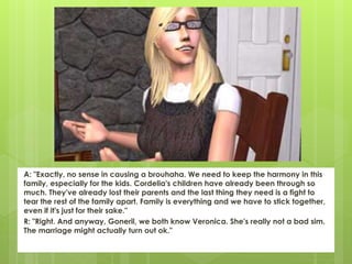 A: "Exactly, no sense in causing a brouhaha. We need to keep the harmony in this
family, especially for the kids. Cordelia's children have already been through so
much. They've already lost their parents and the last thing they need is a fight to
tear the rest of the family apart. Family is everything and we have to stick together,
even if it's just for their sake."
R: "Right. And anyway, Goneril, we both know Veronica. She's really not a bad sim.
The marriage might actually turn out ok."
 