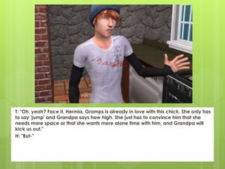 T: "Oh, yeah? Face it, Hermia, Gramps is already in love with this chick. She only has
to say 'jump' and Grandpa says how high. She just has to convince him that she
needs more space or that she wants more alone time with him, and Grandpa will
kick us out."
H: "But-"
 