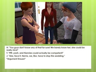 H: "You guys don't know any of that for sure! We barely know her; she could be
really nice!"
T: "Pfft, yeah, and Nannies could actually be competent!"
J: "Like, face it, Herms, we, like, have to stop this wedding."
*Argument Ensues*
 