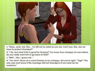 J: "Okay, yeah, but, like... I'm still not as weird as you are. Can't you, like, see we
have to protect Grandpa?"
H: "I do, but what if this is good for Gramps? You know how unhappy he was before,
do you really want him to go back to that?"
J: "Well... Like, I guess not..."
H: "You don't. None of us want Gramps to be unhappy. But you're right." *Sigh* "The
only way we'll know if this marriage will hurt Grandpa is if we meet her for
ourselves."
 