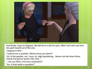 And finally, back to Dagmar. We left her in a bit of a jam, didn't we? Let's see how
she gets herself out of this one.
~Dagmar's POV~
"I asked you a question. Where have you been?"
"Uh, in the garden, um, I was, uh, night gardening... Never can tell when those
weeds are gonna sprout, heh, heh..."
"...Do you think I was born yesterday?"
"Um, is that really a question?"
 
