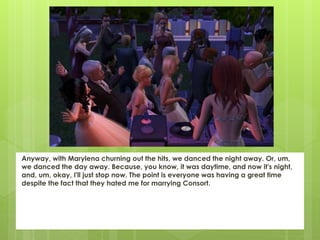 Anyway, with Marylena churning out the hits, we danced the night away. Or, um,
we danced the day away. Because, you know, it was daytime, and now it's night,
and, um, okay, I'll just stop now. The point is everyone was having a great time
despite the fact that they hated me for marrying Consort.
 