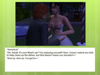 "Veronica!"
"Oh, Tybalt, it's you! What's up? You enjoying yourself? Now, I know I asked you kids
to help clean up the dishes, but that doesn't mean you shouldn't—”
"Shut up, shut up, I've got to—”
 