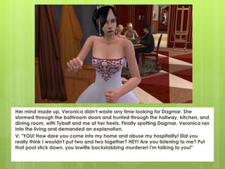 Her mind made up, Veronica didn't waste any time looking for Dagmar. She
stormed through the bathroom doors and hunted through the hallway, kitchen, and
dining room, with Tybalt and me at her heels. Finally spotting Dagmar, Veronica ran
into the living and demanded an explanation.
V: "YOU! How dare you come into my home and abuse my hospitality! Did you
really think I wouldn't put two and two together? HEY! Are you listening to me? Put
that pool stick down, you lowlife backstabbing murderer! I'm talking to you!"
 