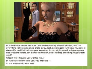 D: "I died once before because I was outsmarted by a bunch of idiots, and I let
everything I always dreamed of slip away. Well, never again! I will have my perfect
dream life, and that includes you, Veronica. So you might as well just give up now
and succumb to fate. I'm a sim on a mission, and I will stop at nothing to get what I
want!"
Gilbert: "But I thought you wanted me..."
D: "Of course I don't want you, you imbecile—”
V: "But why do you want me?”
 