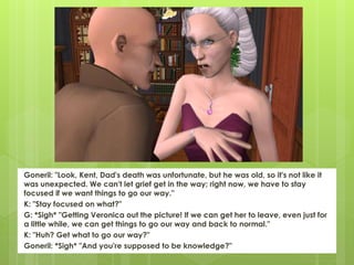 Goneril: "Look, Kent, Dad's death was unfortunate, but he was old, so it's not like it
was unexpected. We can't let grief get in the way; right now, we have to stay
focused if we want things to go our way."
K: "Stay focused on what?"
G: *Sigh* "Getting Veronica out the picture! If we can get her to leave, even just for
a little while, we can get things to go our way and back to normal."
K: "Huh? Get what to go our way?"
Goneril: *Sigh* "And you're supposed to be knowledge?"
 