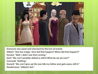Everyone was upset and shocked by this turn of events.
Gilbert: "She has magic. How did that happen? When did that happen?"
Kendra: "Well, I didn't see that coming."
Kent: "We can't possibly defeat a witch! What do we do now?"
Cornwall: "Nothing."
Goneril: "We can't give up! No one kills my father and gets away with it."
Desdemona: "Gilbert's hot."
 