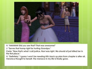 V: "HAHAHA! Did you see that? That was awesome!"
J: "Serves that tramp right for hurting Grandpa."
Carla: "Now that's what I call justice. Ravi was right. We should of just killed her in
the first place."
V: "Definitely." I guess I won't be needing KB's back up plan from chapter 6 after all,
Veronica thought to herself. The menace in my life is finally gone.
 
