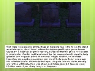 Wait. There was a creature stirring. It was on the island next to the house. The island
wasn't always an island; it used to be a simple graveyard for past generations of
Capps, but a moat was dug there recently. It was said that that ghosts were unable
to cross bodies of water, and it was hoped that the new moat would keep the lively
ghosts at bay. No ghosts stirred on the island tonight, however. But on closer
inspection, one could see movement from one of the two new freshly dug graves
that had been placed there earlier that night. The grave rose into the air, shaking
and rattling, until finally, there was a flash, and it disappeared. It its place was a
faint blackened figure, slowly rising from the ground.
 