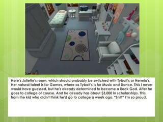 Here's Juliette's room, which should probably be switched with Tybalt's or Hermia's.
Her natural talent is for Games, where as Tybalt's is for Music and Dance. This I never
would have guessed, but he's already determined to become a Rock God. After he
goes to college of course. And he already has about $3,000 in scholarships. This
from the kid who didn't think he'd go to college a week ago. *Sniff* I'm so proud.
 