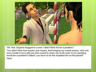 "Oh, that. Dagmar begged to come; I didn't think it'd be a problem."
"You didn't think that maybe, just maybe, that bringing my mortal enemy, who was
once madly in love with me and vowed to marry me at all costs, to my wedding
would be a problem? Gilbert, you have to be the stupidest sim on the planet!"
"Hey!"
 