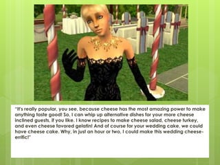 “It's really popular, you see, because cheese has the most amazing power to make
anything taste good! So, I can whip up alternative dishes for your more cheese
inclined guests, if you like. I know recipes to make cheese salad, cheese turkey,
and even cheese favored gelatin! And of course for your wedding cake, we could
have cheese cake. Why, in just an hour or two, I could make this wedding cheese-
errific!"
 