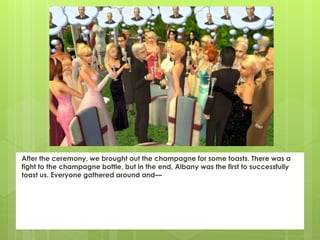 After the ceremony, we brought out the champagne for some toasts. There was a
fight to the champagne bottle, but in the end, Albany was the first to successfully
toast us. Everyone gathered around and—
 