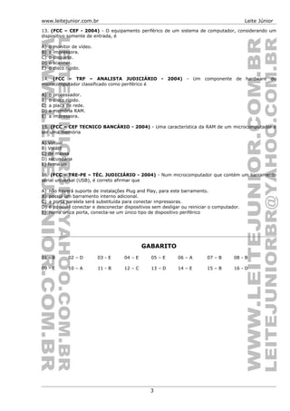 www.leitejunior.com.br Leite Júnior
13. (FCC – CEF - 2004) - O equipamento periférico de um sistema de computador, considerando um
dispositivo somente de entrada, é
A) o monitor de vídeo.
B) a impressora.
C) o disquete.
D) o scanner.
E) o disco rígido.
14. (FCC – TRF – ANALISTA JUDICIÁRIO - 2004) - Um componente de hardware do
microcomputador classificado como periférico é
A) o processador.
B) o disco rígido.
C) a placa de rede.
D) a memória RAM.
E) a impressora.
15. (FCC – CEF TECNICO BANCÁRIO - 2004) - Uma característica da RAM de um microcomputador é
ser uma memória
A) Virtual
B) Volátil
C) de massa
D) secundária
E) firmware
16. (FCC – TRE-PE – TÉC. JUDICIÁRIO - 2004) - Num microcomputador que contém um barramento
serial universal (USB), é correto afirmar que
A) não haverá suporte de instalações Plug and Play, para este barramento.
B) possui um barramento interno adicional.
C) a porta paralela será substituída para conectar impressoras.
D) é possível conectar e desconectar dispositivos sem desligar ou reiniciar o computador.
E) numa única porta, conecta-se um único tipo de dispositivo periférico
GABARITO
01 - B 02 – D 03 - E 04 – E 05 – E 06 – A 07 – B 08 - B
09 - E 10 – A 11 - B 12 – C 13 – D 14 – E 15 – B 16 - D
3
 