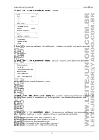 www.leitejunior.com.br Leite Júnior
08. (FCC – TRT – AUX. JUDICIÁRIO- 2004) – Observe:
A figura acima apresenta opções do Internet Explorer, versão em português, pertencentes ao menu
A) Arquivo.
B) Exibir.
C) Ferramentas.
D) Favoritos.
E) Editar.
09. (FCC – TRT – AUX. JUDICIÁRIO- 2004) – Observe a seguinte janela do Internet Explorer:
Ela é disponibilizada quando é acionado o menu
A) Editar.
B) Arquivo.
C) Favoritos.
D) Exibir.
E) Ajuda.
10. (FCC – TRT – TEC. JUDICIÁRIO - 2004). Para visualizar páginas disponibilizadas na Internet em
um computador pessoal, é necessário o uso de um programa comumente conhecido como Web
A) owner
B) browser
C) blorp
D) server
E) tripper
11. (FCC – TRT – TEC. JUDICIÁRIO - 2004) - Correspondem a padrões da Internet para endereços de
site e de correio eletrônico (e-mail), respectivamente, as seguintes representações:
A) endereco@//provedor.com e @ftp:nomedosite.org
B) :httpprovedor@endereco.com e provedor://@com.br
C) endereco:http.org e @nomedosite.com.br
D) http://www.nomedosite.org e endereco@provedor.com
E) @endereco:.provedor.com e http:nomedosite.org
3
 