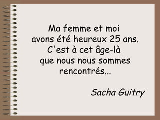 Ma femme et moi  avons été heureux 25 ans. C'est à cet âge-là  que nous nous sommes rencontrés... Sacha Guitry 