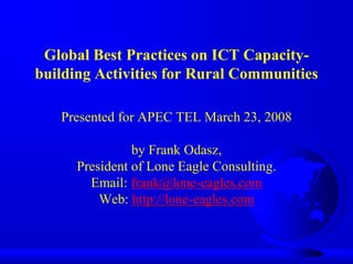 Global Best Practices on ICT Capacity-
building Activities for Rural Communities
Presented for APEC TEL March 23, 2008
by Frank Odasz,
President of Lone Eagle Consulting.
Email: frank@lone-eagles.com
Web: http://lone-eagles.com
 
