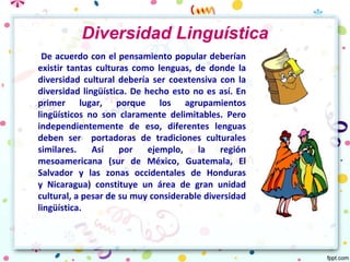 Diversidad Linguística
De acuerdo con el pensamiento popular deberían
existir tantas culturas como lenguas, de donde la
diversidad cultural debería ser coextensiva con la
diversidad lingüística. De hecho esto no es así. En
primer lugar, porque los agrupamientos
lingüísticos no son claramente delimitables. Pero
independientemente de eso, diferentes lenguas
deben ser portadoras de tradiciones culturales
similares. Así por ejemplo, la región
mesoamericana (sur de México, Guatemala, El
Salvador y las zonas occidentales de Honduras
y Nicaragua) constituye un área de gran unidad
cultural, a pesar de su muy considerable diversidad
lingüística.
 